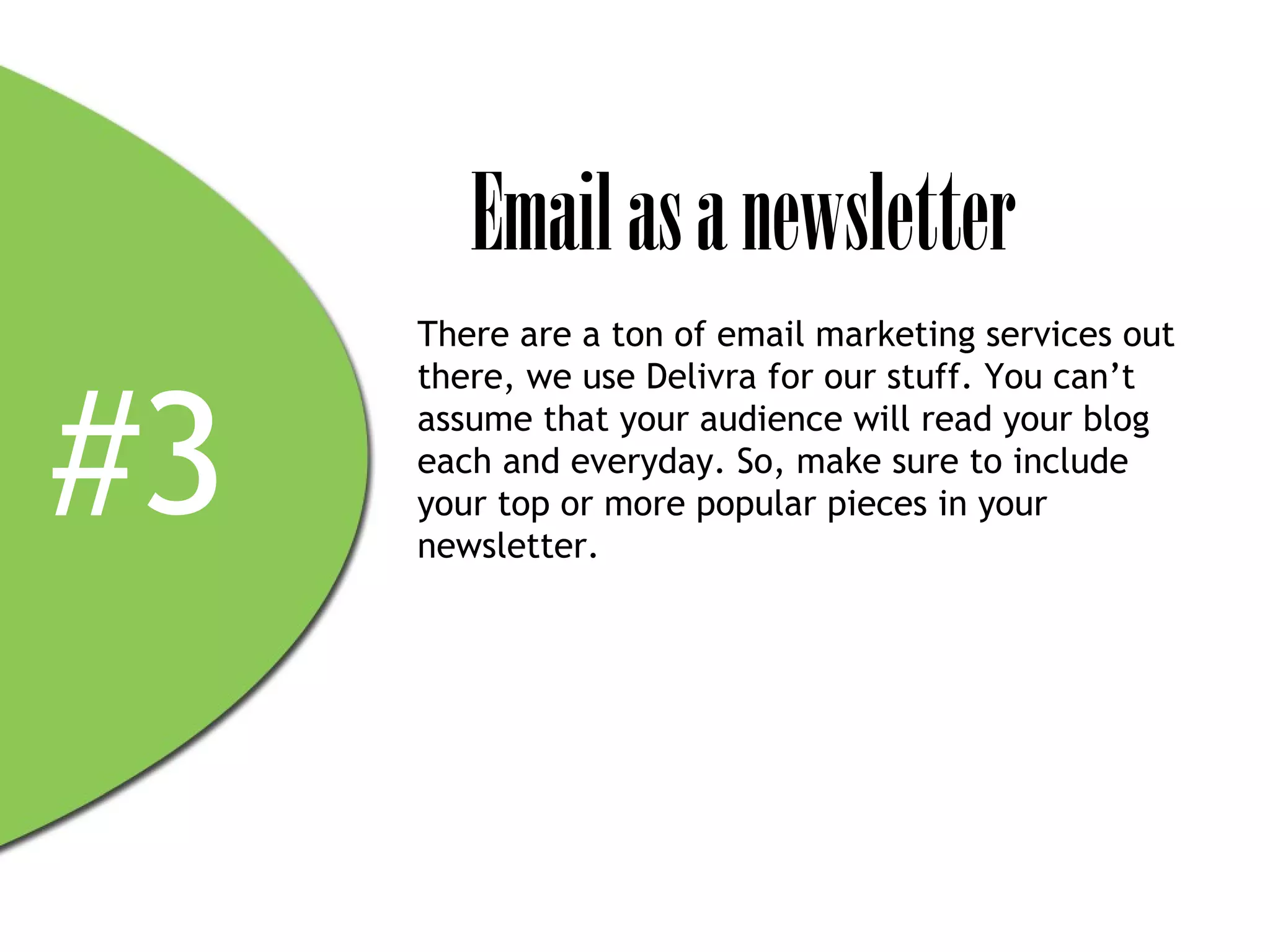 Email as a newsletter
     There are a ton of email marketing services out



#3
     there, we use Delivra for our stuff. You can’t
     assume that your audience will read your blog
     each and everyday. So, make sure to include
     your top or more popular pieces in your
     newsletter.
 