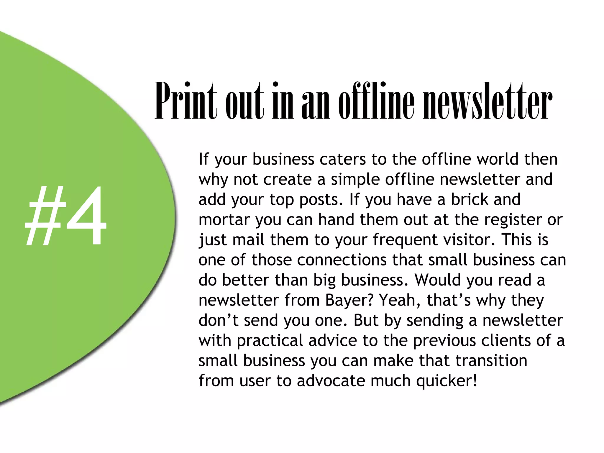 Print out in an offline newsletter
        If your business caters to the offline world then



#4
        why not create a simple offline newsletter and
        add your top posts. If you have a brick and
        mortar you can hand them out at the register or
        just mail them to your frequent visitor. This is
        one of those connections that small business can
        do better than big business. Would you read a
        newsletter from Bayer? Yeah, that’s why they
        don’t send you one. But by sending a newsletter
        with practical advice to the previous clients of a
        small business you can make that transition
        from user to advocate much quicker!
 