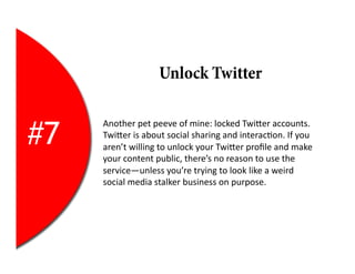 Unlock Twitter


#7
     Another	
  pet	
  peeve	
  of	
  mine:	
  locked	
  TwiEer	
  accounts.	
  
     TwiEer	
  is	
  about	
  social	
  sharing	
  and	
  interac2on.	
  If	
  you	
  
     aren’t	
  willing	
  to	
  unlock	
  your	
  TwiEer	
  proﬁle	
  and	
  make	
  
     your	
  content	
  public,	
  there’s	
  no	
  reason	
  to	
  use	
  the	
  
     service—unless	
  you’re	
  trying	
  to	
  look	
  like	
  a	
  weird	
  
     social	
  media	
  stalker	
  business	
  on	
  purpose.	
  
 
