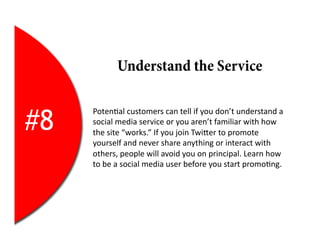 Understand the Service


#8
     Poten2al	
  customers	
  can	
  tell	
  if	
  you	
  don’t	
  understand	
  a	
  
     social	
  media	
  service	
  or	
  you	
  aren’t	
  familiar	
  with	
  how	
  
     the	
  site	
  “works.”	
  If	
  you	
  join	
  TwiEer	
  to	
  promote	
  
     yourself	
  and	
  never	
  share	
  anything	
  or	
  interact	
  with	
  
     others,	
  people	
  will	
  avoid	
  you	
  on	
  principal.	
  Learn	
  how	
  
     to	
  be	
  a	
  social	
  media	
  user	
  before	
  you	
  start	
  promo2ng.	
  
 