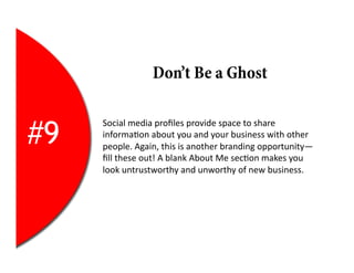 Don’t Be a Ghost


#9
     Social	
  media	
  proﬁles	
  provide	
  space	
  to	
  share	
  
     informa2on	
  about	
  you	
  and	
  your	
  business	
  with	
  other	
  
     people.	
  Again,	
  this	
  is	
  another	
  branding	
  opportunity—
     ﬁll	
  these	
  out!	
  A	
  blank	
  About	
  Me	
  sec2on	
  makes	
  you	
  
     look	
  untrustworthy	
  and	
  unworthy	
  of	
  new	
  business.	
  
 