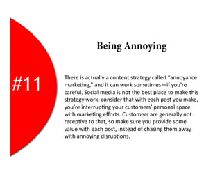 Being Annoying


#11
      There	
  is	
  actually	
  a	
  content	
  strategy	
  called	
  “annoyance	
  
      marke2ng,”	
  and	
  it	
  can	
  work	
  some2mes—if	
  you’re	
  
      careful.	
  Social	
  media	
  is	
  not	
  the	
  best	
  place	
  to	
  make	
  this	
  
      strategy	
  work:	
  consider	
  that	
  with	
  each	
  post	
  you	
  make,	
  
      you’re	
  interrup2ng	
  your	
  customers’	
  personal	
  space	
  
      with	
  marke2ng	
  eﬀorts.	
  Customers	
  are	
  generally	
  not	
  
      recep2ve	
  to	
  that,	
  so	
  make	
  sure	
  you	
  provide	
  some	
  
      value	
  with	
  each	
  post,	
  instead	
  of	
  chasing	
  them	
  away	
  
      with	
  annoying	
  disrup2ons.	
  
 