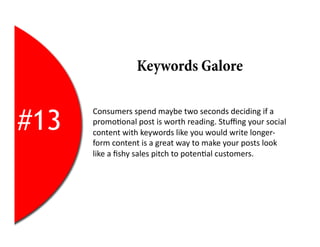 Keywords Galore


#13
      Consumers	
  spend	
  maybe	
  two	
  seconds	
  deciding	
  if	
  a	
  
      promo2onal	
  post	
  is	
  worth	
  reading.	
  Stuﬃng	
  your	
  social	
  
      content	
  with	
  keywords	
  like	
  you	
  would	
  write	
  longer-­‐
      form	
  content	
  is	
  a	
  great	
  way	
  to	
  make	
  your	
  posts	
  look	
  
      like	
  a	
  ﬁshy	
  sales	
  pitch	
  to	
  poten2al	
  customers.	
  
 