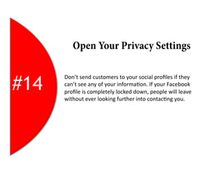 Open Your Privacy Settings


#14
      Don’t	
  send	
  customers	
  to	
  your	
  social	
  proﬁles	
  if	
  they	
  
      can’t	
  see	
  any	
  of	
  your	
  informa2on.	
  If	
  your	
  Facebook	
  
      proﬁle	
  is	
  completely	
  locked	
  down,	
  people	
  will	
  leave	
  
      without	
  ever	
  looking	
  further	
  into	
  contac2ng	
  you.	
  
 