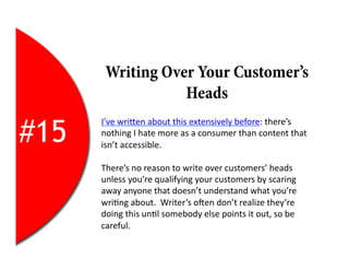 Writing Over Your Customer’s
                  Heads

#15
      I’ve	
  wriEen	
  about	
  this	
  extensively	
  before:	
  there’s	
  
      nothing	
  I	
  hate	
  more	
  as	
  a	
  consumer	
  than	
  content	
  that	
  
      isn’t	
  accessible.	
  

      There’s	
  no	
  reason	
  to	
  write	
  over	
  customers’	
  heads	
  
      unless	
  you’re	
  qualifying	
  your	
  customers	
  by	
  scaring	
  
      away	
  anyone	
  that	
  doesn’t	
  understand	
  what	
  you’re	
  
      wri2ng	
  about.	
  	
  Writer’s	
  oYen	
  don’t	
  realize	
  they’re	
  
      doing	
  this	
  un2l	
  somebody	
  else	
  points	
  it	
  out,	
  so	
  be	
  
      careful.	
  
 