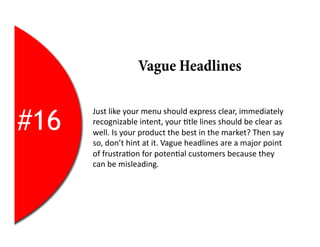 Vague Headlines


#16
      Just	
  like	
  your	
  menu	
  should	
  express	
  clear,	
  immediately	
  
      recognizable	
  intent,	
  your	
  2tle	
  lines	
  should	
  be	
  clear	
  as	
  
      well.	
  Is	
  your	
  product	
  the	
  best	
  in	
  the	
  market?	
  Then	
  say	
  
      so,	
  don’t	
  hint	
  at	
  it.	
  Vague	
  headlines	
  are	
  a	
  major	
  point	
  
      of	
  frustra2on	
  for	
  poten2al	
  customers	
  because	
  they	
  
      can	
  be	
  misleading.	
  
 