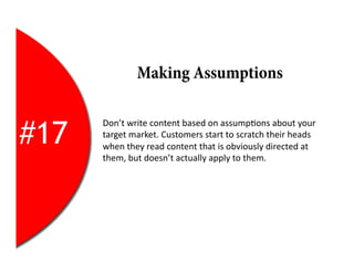 6	
  
                  Making Assumptions


#17
      Don’t	
  write	
  content	
  based	
  on	
  assump2ons	
  about	
  your	
  
      target	
  market.	
  Customers	
  start	
  to	
  scratch	
  their	
  heads	
  
      when	
  they	
  read	
  content	
  that	
  is	
  obviously	
  directed	
  at	
  
      them,	
  but	
  doesn’t	
  actually	
  apply	
  to	
  them.	
  
 