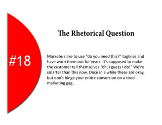 e Rhetorical Question


#18
      Marketers	
  like	
  to	
  use	
  “do	
  you	
  need	
  this?”	
  taglines	
  and	
  
      have	
  worn	
  them	
  out	
  for	
  years.	
  It’s	
  supposed	
  to	
  make	
  
      the	
  customer	
  tell	
  themselves	
  “oh,	
  I	
  guess	
  I	
  do!”	
  We’re	
  
      smarter	
  than	
  this	
  now.	
  Once	
  in	
  a	
  while	
  these	
  are	
  okay,	
  
      but	
  don’t	
  hinge	
  your	
  en2re	
  conversion	
  on	
  a	
  2red	
  
      marke2ng	
  gag.	
  
 