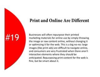 Print and Online Are Diﬀerent


#19
      Businesses	
  will	
  oYen	
  repurpose	
  their	
  printed	
  
      marke2ng	
  materials	
  for	
  online	
  use	
  by	
  simply	
  throwing	
  
      the	
  image	
  or	
  raw	
  content	
  online,	
  without	
  changing	
  it	
  
      or	
  op2mizing	
  it	
  for	
  the	
  web.	
  This	
  is	
  a	
  big	
  no-­‐no:	
  large	
  
      images	
  (like	
  print	
  ads)	
  are	
  diﬃcult	
  to	
  navigate	
  online,	
  
      and	
  consumers	
  are	
  very	
  frustrated	
  when	
  there	
  aren’t	
  
      interac2ve	
  elements	
  where	
  they	
  should	
  be	
  
      an2cipated.	
  Repurposing	
  print	
  content	
  for	
  the	
  web	
  is	
  
      ﬁne,	
  but	
  be	
  smart	
  about	
  it.	
  
 