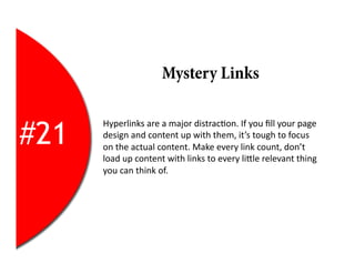 Mystery Links


#21
      Hyperlinks	
  are	
  a	
  major	
  distrac2on.	
  If	
  you	
  ﬁll	
  your	
  page	
  
      design	
  and	
  content	
  up	
  with	
  them,	
  it’s	
  tough	
  to	
  focus	
  
      on	
  the	
  actual	
  content.	
  Make	
  every	
  link	
  count,	
  don’t	
  
      load	
  up	
  content	
  with	
  links	
  to	
  every	
  liEle	
  relevant	
  thing	
  
      you	
  can	
  think	
  of.	
  
 