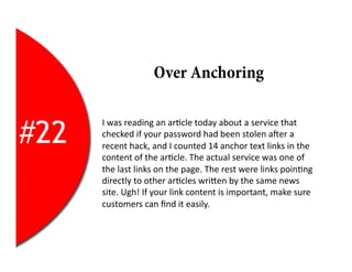 Over Anchoring


#22
      I	
  was	
  reading	
  an	
  ar2cle	
  today	
  about	
  a	
  service	
  that	
  
      checked	
  if	
  your	
  password	
  had	
  been	
  stolen	
  aYer	
  a	
  
      recent	
  hack,	
  and	
  I	
  counted	
  14	
  anchor	
  text	
  links	
  in	
  the	
  
      content	
  of	
  the	
  ar2cle.	
  The	
  actual	
  service	
  was	
  one	
  of	
  
      the	
  last	
  links	
  on	
  the	
  page.	
  The	
  rest	
  were	
  links	
  poin2ng	
  
      directly	
  to	
  other	
  ar2cles	
  wriEen	
  by	
  the	
  same	
  news	
  
      site.	
  Ugh!	
  If	
  your	
  link	
  content	
  is	
  important,	
  make	
  sure	
  
      customers	
  can	
  ﬁnd	
  it	
  easily.	
  
 