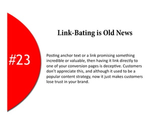 Link-Bating is Old News


#23
      Pos2ng	
  anchor	
  text	
  or	
  a	
  link	
  promising	
  something	
  
      incredible	
  or	
  valuable,	
  then	
  having	
  it	
  link	
  directly	
  to	
  
      one	
  of	
  your	
  conversion	
  pages	
  is	
  decep2ve.	
  Customers	
  
      don’t	
  appreciate	
  this,	
  and	
  although	
  it	
  used	
  to	
  be	
  a	
  
      popular	
  content	
  strategy,	
  now	
  it	
  just	
  makes	
  customers	
  
      lose	
  trust	
  in	
  your	
  brand.	
  
 