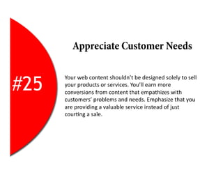 Appreciate Customer Needs


#25
      Your	
  web	
  content	
  shouldn’t	
  be	
  designed	
  solely	
  to	
  sell	
  
      your	
  products	
  or	
  services.	
  You’ll	
  earn	
  more	
  
      conversions	
  from	
  content	
  that	
  empathizes	
  with	
  
      customers’	
  problems	
  and	
  needs.	
  Emphasize	
  that	
  you	
  
      are	
  providing	
  a	
  valuable	
  service	
  instead	
  of	
  just	
  
      cour2ng	
  a	
  sale.	
  
 