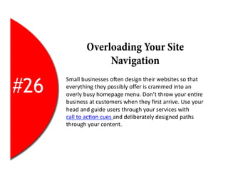 Overloading Your Site
                      Navigation

#26
      Small	
  businesses	
  oYen	
  design	
  their	
  websites	
  so	
  that	
  
      everything	
  they	
  possibly	
  oﬀer	
  is	
  crammed	
  into	
  an	
  
      overly	
  busy	
  homepage	
  menu.	
  Don’t	
  throw	
  your	
  en2re	
  
      business	
  at	
  customers	
  when	
  they	
  ﬁrst	
  arrive.	
  Use	
  your	
  
      head	
  and	
  guide	
  users	
  through	
  your	
  services	
  with	
  
      call	
  to	
  ac2on	
  cues	
  and	
  deliberately	
  designed	
  paths	
  
      through	
  your	
  content.	
  
 