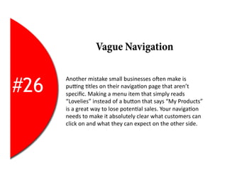 Vague Navigation


#26
      Another	
  mistake	
  small	
  businesses	
  oYen	
  make	
  is	
  
      pulng	
  2tles	
  on	
  their	
  naviga2on	
  page	
  that	
  aren’t	
  
      speciﬁc.	
  Making	
  a	
  menu	
  item	
  that	
  simply	
  reads	
  
      “Lovelies”	
  instead	
  of	
  a	
  buEon	
  that	
  says	
  “My	
  Products”	
  
      is	
  a	
  great	
  way	
  to	
  lose	
  poten2al	
  sales.	
  Your	
  naviga2on	
  
      needs	
  to	
  make	
  it	
  absolutely	
  clear	
  what	
  customers	
  can	
  
      click	
  on	
  and	
  what	
  they	
  can	
  expect	
  on	
  the	
  other	
  side.	
  
 