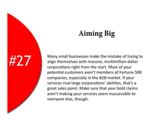 Aiming Big


#27
      Many	
  small	
  businesses	
  make	
  the	
  mistake	
  of	
  trying	
  to	
  
      align	
  themselves	
  with	
  massive,	
  mul2million-­‐dollar	
  
      corpora2ons	
  right	
  from	
  the	
  start.	
  Most	
  of	
  your	
  
      poten2al	
  customers	
  aren’t	
  members	
  of	
  Fortune	
  500	
  
      companies,	
  especially	
  in	
  the	
  B2B	
  market.	
  If	
  your	
  
      services	
  rival	
  large	
  corpora2ons’	
  abili2es,	
  that’s	
  a	
  
      great	
  sales	
  point.	
  Make	
  sure	
  that	
  your	
  bold	
  claims	
  
      aren’t	
  making	
  your	
  services	
  seem	
  inaccessible	
  to	
  
      everyone	
  else,	
  though.	
  
 
