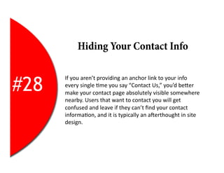 Hiding Your Contact Info


#28
      If	
  you	
  aren’t	
  providing	
  an	
  anchor	
  link	
  to	
  your	
  info	
  
      every	
  single	
  2me	
  you	
  say	
  “Contact	
  Us,”	
  you’d	
  beEer	
  
      make	
  your	
  contact	
  page	
  absolutely	
  visible	
  somewhere	
  
      nearby.	
  Users	
  that	
  want	
  to	
  contact	
  you	
  will	
  get	
  
      confused	
  and	
  leave	
  if	
  they	
  can’t	
  ﬁnd	
  your	
  contact	
  
      informa2on,	
  and	
  it	
  is	
  typically	
  an	
  aYerthought	
  in	
  site	
  
      design.	
  
 