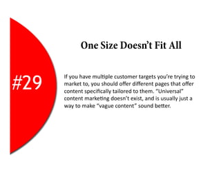 One Size Doesn’t Fit All


#29
      If	
  you	
  have	
  mul2ple	
  customer	
  targets	
  you’re	
  trying	
  to	
  
      market	
  to,	
  you	
  should	
  oﬀer	
  diﬀerent	
  pages	
  that	
  oﬀer	
  
      content	
  speciﬁcally	
  tailored	
  to	
  them.	
  “Universal”	
  
      content	
  marke2ng	
  doesn’t	
  exist,	
  and	
  is	
  usually	
  just	
  a	
  
      way	
  to	
  make	
  “vague	
  content”	
  sound	
  beEer.	
  
 