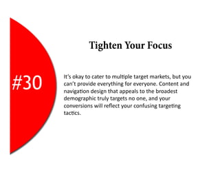 Tighten Your Focus


#30
      It’s	
  okay	
  to	
  cater	
  to	
  mul2ple	
  target	
  markets,	
  but	
  you	
  
      can’t	
  provide	
  everything	
  for	
  everyone.	
  Content	
  and	
  
      naviga2on	
  design	
  that	
  appeals	
  to	
  the	
  broadest	
  
      demographic	
  truly	
  targets	
  no	
  one,	
  and	
  your	
  
      conversions	
  will	
  reﬂect	
  your	
  confusing	
  targe2ng	
  
      tac2cs.	
  
 