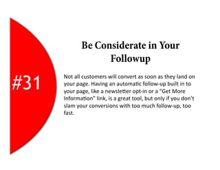 Be Considerate in Your
                       Followup

#31
      Not	
  all	
  customers	
  will	
  convert	
  as	
  soon	
  as	
  they	
  land	
  on	
  
      your	
  page.	
  Having	
  an	
  automa2c	
  follow-­‐up	
  built	
  in	
  to	
  
      your	
  page,	
  like	
  a	
  newsleEer	
  opt-­‐in	
  or	
  a	
  “Get	
  More	
  
      Informa2on”	
  link,	
  is	
  a	
  great	
  tool,	
  but	
  only	
  if	
  you	
  don’t	
  
      slam	
  your	
  conversions	
  with	
  too	
  much	
  follow-­‐up,	
  too	
  
      fast.	
  
 