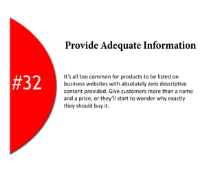 Provide Adequate Information


#32
      It’s	
  all	
  too	
  common	
  for	
  products	
  to	
  be	
  listed	
  on	
  
      business	
  websites	
  with	
  absolutely	
  zero	
  descrip2ve	
  
      content	
  provided.	
  Give	
  customers	
  more	
  than	
  a	
  name	
  
      and	
  a	
  price,	
  or	
  they’ll	
  start	
  to	
  wonder	
  why	
  exactly	
  
      they	
  should	
  buy	
  it.	
  
 