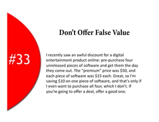 Don’t Oﬀer False Value


#33
      I	
  recently	
  saw	
  an	
  awful	
  discount	
  for	
  a	
  digital	
  
      entertainment	
  product	
  online:	
  pre-­‐purchase	
  four	
  
      unreleased	
  pieces	
  of	
  soYware	
  and	
  get	
  them	
  the	
  day	
  
      they	
  come	
  out.	
  The	
  “premium”	
  price	
  was	
  $50,	
  and	
  
      each	
  piece	
  of	
  soYware	
  was	
  $15	
  each.	
  Great,	
  so	
  I’m	
  
      saving	
  $10	
  on	
  one	
  piece	
  of	
  soYware,	
  and	
  that’s	
  only	
  if	
  
      I	
  even	
  want	
  to	
  purchase	
  all	
  four,	
  which	
  I	
  don’t.	
  If	
  
      you’re	
  going	
  to	
  oﬀer	
  a	
  deal,	
  oﬀer	
  a	
  good	
  one.	
  
 