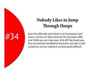 Nobody Likes to Jump
                    rough Hoops

#34
      Scan	
  this	
  QR	
  code	
  and	
  check	
  in	
  on	
  Foursquare	
  and	
  
      leave	
  a	
  review	
  on	
  Yelp	
  and	
  print	
  this	
  Groupon	
  oﬀer	
  
      and	
  THEN	
  you	
  can	
  have	
  your	
  15%	
  oﬀ?	
  No	
  thank	
  you.	
  
      You	
  can	
  provide	
  condi2onal	
  discounts,	
  but	
  don’t	
  lock	
  
      customers	
  out	
  by	
  making	
  it	
  unnecessarily	
  diﬃcult.	
  
 