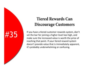 Tiered Rewards Can
                  Discourage Customers

#35
      If	
  you	
  have	
  a	
  2ered	
  customer	
  rewards	
  system,	
  don’t	
  
      set	
  the	
  bar	
  for	
  joining	
  a	
  higher	
  level	
  too	
  high,	
  and	
  
      make	
  sure	
  the	
  increased	
  value	
  is	
  worth	
  the	
  price	
  of	
  
      reaching	
  that	
  point.	
  If	
  your	
  2ered	
  reward	
  system	
  
      doesn’t	
  provide	
  value	
  that	
  is	
  immediately	
  apparent,	
  
      it’s	
  probably	
  underwhelming	
  or	
  confusing.	
  
 