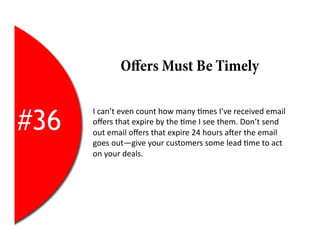 Oﬀers Must Be Timely


#36
      I	
  can’t	
  even	
  count	
  how	
  many	
  2mes	
  I’ve	
  received	
  email	
  
      oﬀers	
  that	
  expire	
  by	
  the	
  2me	
  I	
  see	
  them.	
  Don’t	
  send	
  
      out	
  email	
  oﬀers	
  that	
  expire	
  24	
  hours	
  aYer	
  the	
  email	
  
      goes	
  out—give	
  your	
  customers	
  some	
  lead	
  2me	
  to	
  act	
  
      on	
  your	
  deals.	
  
 