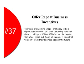 Oﬀer Repeat Business
                        Incentives

#37
      There	
  are	
  a	
  few	
  online	
  shops	
  I	
  am	
  happy	
  to	
  be	
  a	
  
      repeat	
  customer	
  on.	
  I	
  just	
  wish	
  that	
  every	
  now	
  and	
  
      then,	
  I	
  could	
  get	
  a	
  10%	
  or	
  15%	
  discount	
  for	
  my	
  next	
  
      visit	
  aYer	
  I	
  check	
  out.	
  Don’t	
  let	
  customers	
  think	
  that	
  
      you	
  don’t	
  want	
  their	
  business	
  again	
  in	
  the	
  future.	
  
 