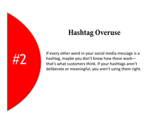 Hashtag Overuse

     If	
  every	
  other	
  word	
  in	
  your	
  social	
  media	
  message	
  is	
  a	
  

#2   hashtag,	
  maybe	
  you	
  don’t	
  know	
  how	
  these	
  work—
     that’s	
  what	
  customers	
  think.	
  If	
  your	
  hashtags	
  aren’t	
  
     deliberate	
  or	
  meaningful,	
  you	
  aren’t	
  using	
  them	
  right.	
  
 