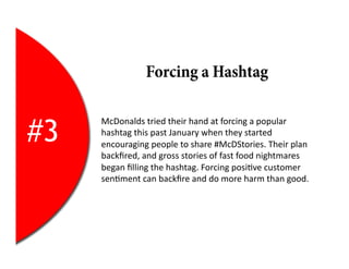 Forcing a Hashtag


#3
     McDonalds	
  tried	
  their	
  hand	
  at	
  forcing	
  a	
  popular	
  
     hashtag	
  this	
  past	
  January	
  when	
  they	
  started	
  
     encouraging	
  people	
  to	
  share	
  #McDStories.	
  Their	
  plan	
  
     backﬁred,	
  and	
  gross	
  stories	
  of	
  fast	
  food	
  nightmares	
  
     began	
  ﬁlling	
  the	
  hashtag.	
  Forcing	
  posi2ve	
  customer	
  
     sen2ment	
  can	
  backﬁre	
  and	
  do	
  more	
  harm	
  than	
  good.	
  
 