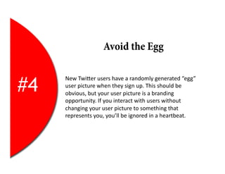 Avoid the Egg


#4
     New	
  TwiEer	
  users	
  have	
  a	
  randomly	
  generated	
  “egg”	
  
     user	
  picture	
  when	
  they	
  sign	
  up.	
  This	
  should	
  be	
  
     obvious,	
  but	
  your	
  user	
  picture	
  is	
  a	
  branding	
  
     opportunity.	
  If	
  you	
  interact	
  with	
  users	
  without	
  
     changing	
  your	
  user	
  picture	
  to	
  something	
  that	
  
     represents	
  you,	
  you’ll	
  be	
  ignored	
  in	
  a	
  heartbeat.	
  
 