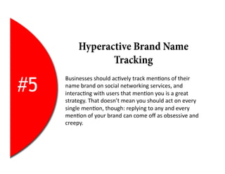 Hyperactive Brand Name
                   Tracking

#5
     Businesses	
  should	
  ac2vely	
  track	
  men2ons	
  of	
  their	
  
     name	
  brand	
  on	
  social	
  networking	
  services,	
  and	
  
     interac2ng	
  with	
  users	
  that	
  men2on	
  you	
  is	
  a	
  great	
  
     strategy.	
  That	
  doesn’t	
  mean	
  you	
  should	
  act	
  on	
  every	
  
     single	
  men2on,	
  though:	
  replying	
  to	
  any	
  and	
  every	
  
     men2on	
  of	
  your	
  brand	
  can	
  come	
  oﬀ	
  as	
  obsessive	
  and	
  
     creepy.	
  
 