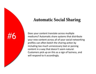 Automatic Social Sharing


#6
     Does	
  your	
  content	
  translate	
  across	
  mul2ple	
  
     mediums?	
  Automa2c	
  share	
  systems	
  that	
  distribute	
  
     your	
  new	
  content	
  across	
  all	
  of	
  your	
  social	
  networking	
  
     proﬁles	
  can	
  oYen	
  botch	
  the	
  sharing	
  ac2on	
  by	
  
     including	
  too	
  much	
  unnecessary	
  text	
  or	
  parsing	
  
     content	
  in	
  a	
  way	
  that	
  doesn’t	
  seem	
  natural.	
  
     Customers	
  pick	
  up	
  on	
  this	
  as	
  a	
  sign	
  of	
  laziness,	
  and	
  
     will	
  respond	
  to	
  it	
  accordingly.	
  
 