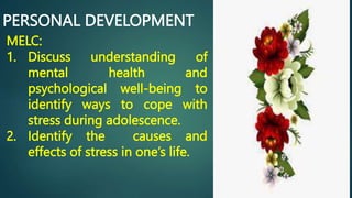 PERSONAL DEVELOPMENT
MELC:
1. Discuss understanding of
mental health and
psychological well-being to
identify ways to cope with
stress during adolescence.
2. Identify the causes and
effects of stress in one’s life.
 