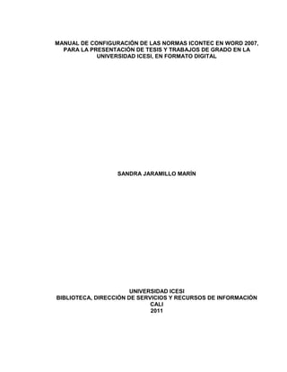 MANUAL DE CONFIGURACIÓN DE LAS NORMAS ICONTEC EN WORD 2007,
PARA LA PRESENTACIÓN DE TESIS Y TRABAJOS DE GRADO EN LA
UNIVERSIDAD ICESI, EN FORMATO DIGITAL
SANDRA JARAMILLO MARÍN
UNIVERSIDAD ICESI
BIBLIOTECA, DIRECCIÓN DE SERVICIOS Y RECURSOS DE INFORMACIÓN
CALI
2011
 