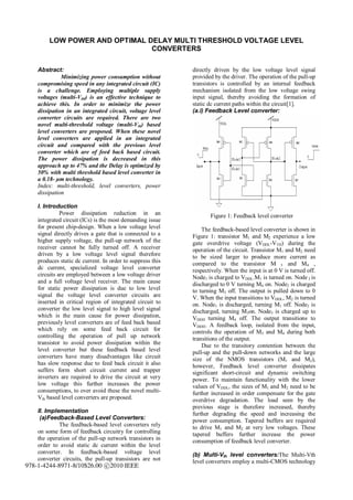 LOW POWER AND OPTIMAL DELAY MULTI THRESHOLD VOLTAGE LEVEL
                                CONVERTERS

    Abstract:                                               directly driven by the low voltage level signal
              Minimizing power consumption without          provided by the driver. The operation of the pull-up
    compromising speed in any integrated circuit (IC)       transistors is controlled by an internal feedback
    is a challenge. Employing multiple supply               mechanism isolated from the low voltage swing
    voltages (multi-Vdd) is an effective technique to       input signal, thereby avoiding the formation of
    achieve this. In order to minimize the power            static dc current paths within the circuit[1].
    dissipation in an integrated circuit, voltage level     (a.i) Feedback Level converter:
    converter circuits are required. There are two
    novel multi-threshold voltage (multi-Vth) based
    level converters are proposed. When these novel
    level converters are applied in an integrated
    circuit and compared with the previous level
    converter which are of feed back based circuit.
    The power dissipation is decreased in this
    approach up to 47% and the Delay is optimized by
    50% with multi threshold based level converter in
    a 0.18- µm technology.
    Index: multi-threshold, level converters, power
    dissipation

    I. Introduction
              Power dissipation reduction in an                    Figure 1: Feedback level converter
    integrated circuit (ICs) is the most demanding issue
    for present chip-design. When a low voltage level           The feedback-based level converter is shown in
    signal directly drives a gate that is connected to a    Figure 1: transistor M1 and M2 experience a low
    higher supply voltage, the pull-up network of the       gate overdrive voltage (VDDL-VTH) during the
    receiver cannot be fully turned off. A receiver         operation of the circuit. Transistor M1 and M2 need
    driven by a low voltage level signal therefore          to be sized larger to produce more current as
    produces static dc current. In order to suppress this   compared to the transistor M 3 and M4 ,
    dc current, specialized voltage level converter         respectively. When the input is at 0 V is turned off.
    circuits are employed between a low voltage driver      Node1 is charged to VDDL.M1 is turned on. Node 3 is
    and a full voltage level receiver. The main cause       discharged to 0 V turning M4 on. Node2 is charged
    for static power dissipation is due to low level        to turning M3 off. The output is pulled down to 0
    signal the voltage level converter circuits are         V. When the input transitions to VDDL, M2 is turned
    inserted in critical region of integrated circuit to    on. Node1 is discharged, turning M1 off. Node2 is
    converter the low level signal to high level signal     discharged, turning M3on. Node3 is charged up to
    which is the main cause for power dissipation,          VDDH turning M4 off. The output transitions to
    previously level converters are of feed back based      VDDH. A feedback loop, isolated from the input,
    which rely on some feed back circuit for                controls the operation of M3 and M4 during both
    controlling the operation of pull up network            transitions of the output.
    transistor to avoid power dissipation within the            Due to the transitory contention between the
    level converter but these feedback based level          pull-up and the pull-down networks and the large
    converters have many disadvantages like circuit         size of the NMOS transistors (M1 and M2),
    has slow response due to feed back circuit it also      however, Feedback level converter dissipates
    suffers form short circuit current and trapper          significant short-circuit and dynamic switching
    inverters are required to drive the circuit at very     power. To maintain functionality with the lower
    low voltage this further increases the power            values of VDDL, the sizes of M1 and M2 need to be
    consumptions, to over avoid these the novel multi-      further increased in order compensate for the gate
    Vth based level converters are proposed.                overdrive degradation. The load seen by the
                                                            previous stage is therefore increased, thereby
    II. Implementation                                      further degrading the speed and increasing the
     (a)Feedback-Based Level Converters:                    power consumption. Tapered buffers are required
             The feedback-based level converters rely       to drive M1 and M2 at very low voltages. These
    on some form of feedback circuitry for controlling      tapered buffers further increase the power
    the operation of the pull-up network transistors in     consumption of feedback level converter.
    order to avoid static dc current within the level
    converter. In feedback-based voltage level              (b) Multi-Vth level converters:The Multi-Vth
    converter circuits, the pull-up transistors are not     level converters employ a multi-CMOS technology
978-1-4244-8971-8/10$26.00 c 2010 IEEE
 