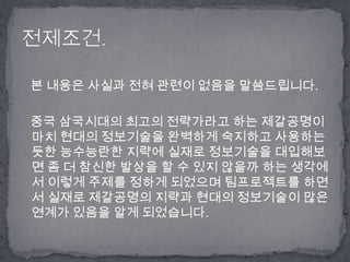 본 내용은 사실과 전혀 관련이 없음을 말씀드립니다.   중국 삼국시대의 최고의 전략가라고 하는 제갈공명이 마치 현대의 정보기술을 완벽하게 숙지하고 사용하는 듯한 능수능란한 지략에 실재로 정보기술을 대입해보면 좀 더 참신한 발상을 할 수 있지 않을까 하는 생각에서 이렇게 주제를 정하게 되었으며 팀프로젝트를 하면서 실재로 제갈공명의 지략과 현대의 정보기술이 많은 연계가 있음을 알게 되었습니다.전제조건.