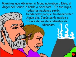 Mientras que Abraham e Isaac adoraban a Dios, el
Ángel del Señor le habló a Abraham. “En tus hijos,
                 todas las naciones serán
                 bendecidas porque tu obedeciste.”
                 Algún día, Jesús sería nacido a
                 travez de los decendientes de
                             Abraham.
 
