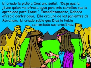 El criado le pidió a Dios una señal. “Deja que la
jóven quien me ofrece agua para mis camellos sea la
apropiada para Isaac.” Inmediatamente, Rebeca
ofreció darles agua. Ella era una de los parientes de
Abraham. El criado sabía que Dios le había
                    contestado sus oraciónes.
 