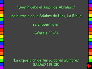 “Dios Prueba el Amor de Abraham”

una historia de la Palabra de Dios, La Biblia,

              se encuentra en

               Génesis 22-24




 “La exposición de tus palabras alumbra.”
             SALMO 119:130
 