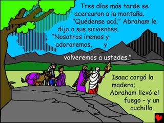 Tres días más tarde se
        acercaron a la montaña.
       “Quédense acá,” Abraham le
  dijo a sus sirvientes.
“Nosotros iremos y
 adoraremos,       y

   volveremos a ustedes.”


                  Isaac cargó la
                  madera;
                  Abraham llevó el
                      fuego – y un
                        cuchillo.
 