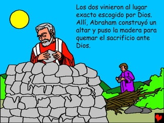 Los dos vinieron al lugar
exacto escogido por Dios.
Allí, Abraham construyó un
altar y puso la madera para
quemar el sacrificio ante
Dios.
 