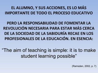 EL ALUMNO, Y SUS ACCIONES, ES LO MÁS IMPORTANTE DE TODO EL PROCESO EDUCATIVO PERO LA RESPONSABILIDAD DE FOMENTAR LA REVOLUCIÓN NECESARIA PARA ESTAR MÁS CERCA DE LA SOCIEDAD DE LA SABIDURÍA RECAE EN LOS PROFESIONALES DE LA EDUCACIÓN. EN ESENCIA: “ The aim of teaching is simple: it is to make student learning possible” (Ramsden, 2002, p. 7) 