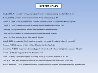 REFERENCIAS Bell, D. (1973).  The coming of post-industrial society: A venture in social forecasting.  New York: Basic Books. Bueno, E. (2007). La tercera misión de la Universidad.  Boletín Intellectus , 12, 15-17. Castells, M. (1999).  La era de la información: Economía Sociedad y Cultura: La Sociedad Red.  México: Siglo XXI. Castells, M. (2002).  La dimensión cultural de Internet . Universitat Oberta de Catalunya, julio. Echeverría, R. (1994).  Ontología del lenguaje.  Santiago de Chile: Dolmen Ediciones. Esteve, J.M. (2010).  Educar: un compromiso con la memoria . Barcelona: Octaedro. Freire, P. (1997).  A la sombra de este árbol . Madrid: Siglo XXI. Lledó, E. (2008). La imagen del filósofo aislado es un tópico y está pasada de moda.  La Tribuna de cuenca,  14. Ramsden, P. (2002).  Learning to Teach in Higher Education.  London: Routledge  Samassékou, A. (2003). Cooperación, diversidad y paz. II Coloquio de los Tres Espacios Lingüísticos, México, 2-4 de abril. Savater, F. (1999).  Las preguntas de la vida.  Barcelona: Ariel. Shuell, T. J. (1986). Cognitive conceptions of learning.  Review of Educational Research, 56,  411-436. Tyler, R. W. (1949).  Basic principles of curriculum and instruction . Chicago: The University of Chicago Press. Ward, J., y Peppard, J. (2006). Strategic Planning for Information Systems. Cranfield School of Management: Wiley and Sons. 