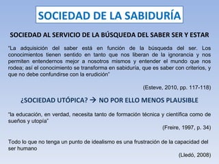 SOCIEDAD DE LA SABIDURÍA SOCIEDAD AL SERVICIO DE LA BÚSQUEDA DEL SABER SER Y ESTAR “ La adquisición del saber está en función de la búsqueda del ser. Los conocimientos tienen sentido en tanto que nos liberan de la ignorancia y nos permiten entendernos mejor a nosotros mismos y entender el mundo que nos rodea; así el conocimiento se transforma en sabiduría, que es saber con criterios, y que no debe confundirse con la erudición” (Esteve, 2010, pp. 117-118) ¿SOCIEDAD UTÓPICA?    NO POR ELLO MENOS PLAUSIBLE “ la educación, en verdad, necesita tanto de formación técnica y científica como de sueños y utopía” (Freire, 1997, p. 34) Todo lo que no tenga un punto de idealismo es una frustración de la capacidad del ser humano (Lledó, 2008) 