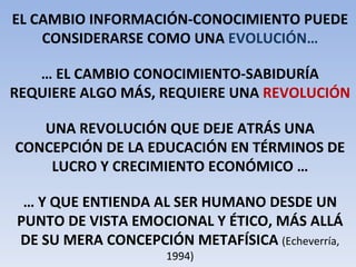 EL CAMBIO INFORMACIÓN-CONOCIMIENTO PUEDE CONSIDERARSE COMO UNA  EVOLUCIÓN… …  EL CAMBIO CONOCIMIENTO-SABIDURÍA REQUIERE ALGO MÁS, REQUIERE UNA  REVOLUCIÓN UNA REVOLUCIÓN QUE DEJE ATRÁS UNA CONCEPCIÓN DE LA EDUCACIÓN EN TÉRMINOS DE LUCRO Y CRECIMIENTO ECONÓMICO … …  Y QUE ENTIENDA AL SER HUMANO DESDE UN PUNTO DE VISTA EMOCIONAL Y ÉTICO, MÁS ALLÁ DE SU MERA CONCEPCIÓN METAFÍSICA  (Echeverría, 1994) 