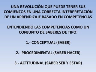 UNA REVOLUCIÓN QUE PUEDE TENER SUS COMIENZOS EN UNA CORRECTA INTERPRETACIÓN DE UN APRENDIZAJE BASADO EN COMPETENCIAS ENTENDIENDO LAS COMPETENCIAS COMO UN CONJUNTO DE SABERES DE TIPO: 1.- CONCEPTUAL (SABER) 2.- PROCEDIMENTAL (SABER HACER) 3.- ACTITUDINAL (SABER SER Y ESTAR) 
