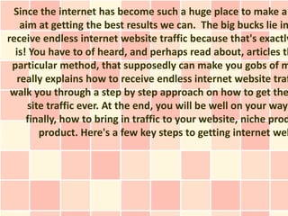 Since the internet has become such a huge place to make a
    aim at getting the best results we can. The big bucks lie in
receive endless internet website traffic because that's exactly
  is! You have to of heard, and perhaps read about, articles th
 particular method, that supposedly can make you gobs of m
   really explains how to receive endless internet website traf
 walk you through a step by step approach on how to get the
      site traffic ever. At the end, you will be well on your way
     finally, how to bring in traffic to your website, niche prod
         product. Here's a few key steps to getting internet web
 